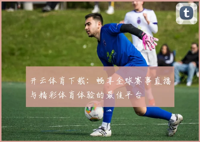 开云体育下载：畅享全球赛事直播与精彩体育体验的最佳平台