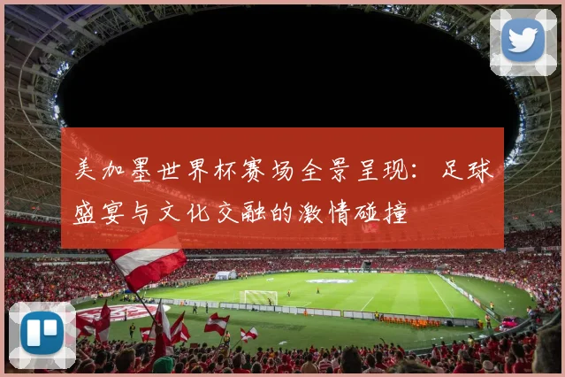 美加墨世界杯赛场全景呈现：足球盛宴与文化交融的激情碰撞