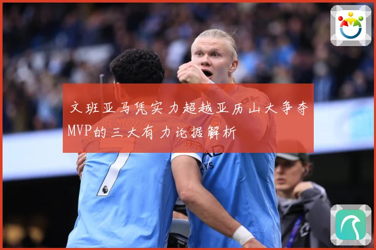 文班亚马凭实力超越亚历山大争夺MVP的三大有力论据解析