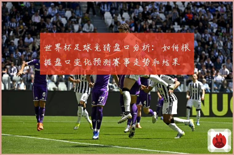 世界杯足球竞猜盘口分析：如何根据盘口变化预测赛事走势和结果