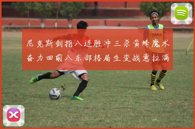 尼克斯剑指八连胜冲三杀黄蜂魔术奋力回前八东部格局生变战意拉满