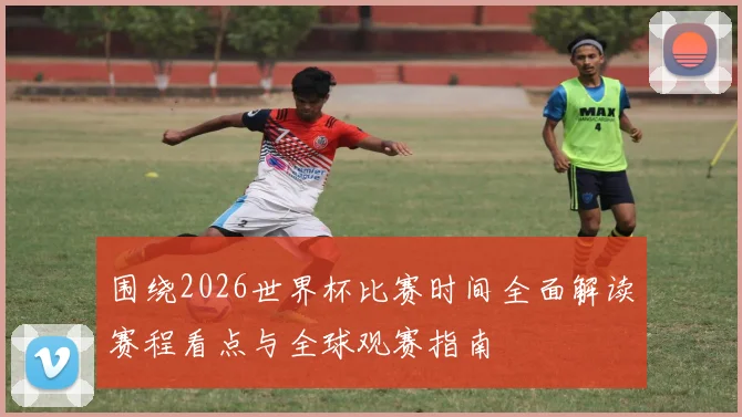 围绕2026世界杯比赛时间全面解读赛程看点与全球观赛指南