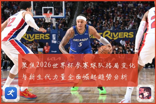 聚焦2026世界杯参赛球队格局变化与新生代力量全面崛起趋势分析
