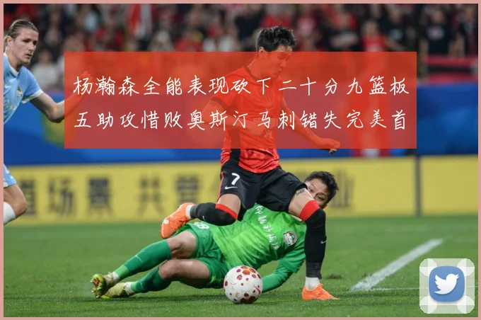 杨瀚森全能表现砍下二十分九篮板五助攻惜败奥斯汀马刺错失完美首成长观察
