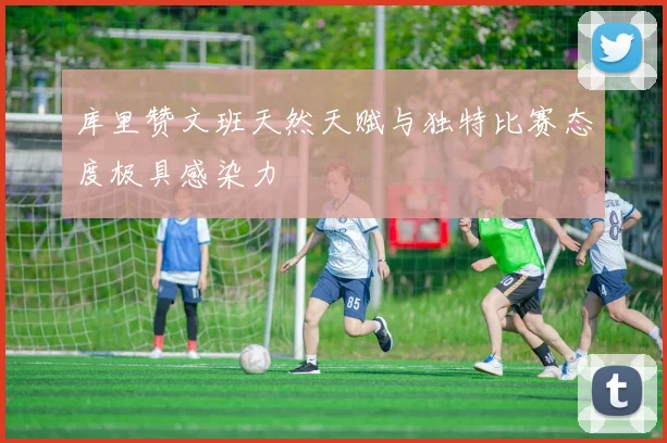 库里赞文班天然天赋与独特比赛态度极具感染力