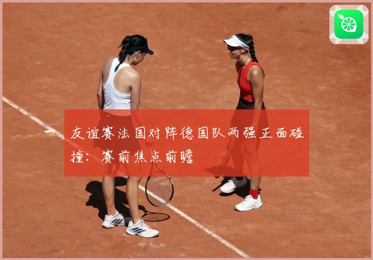 友谊赛法国对阵德国队两强正面碰撞：赛前焦点前瞻