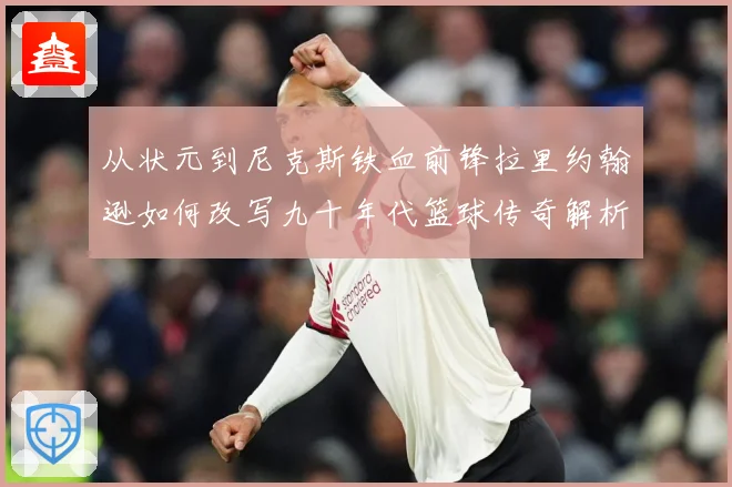从状元到尼克斯铁血前锋拉里约翰逊如何改写九十年代篮球传奇解析