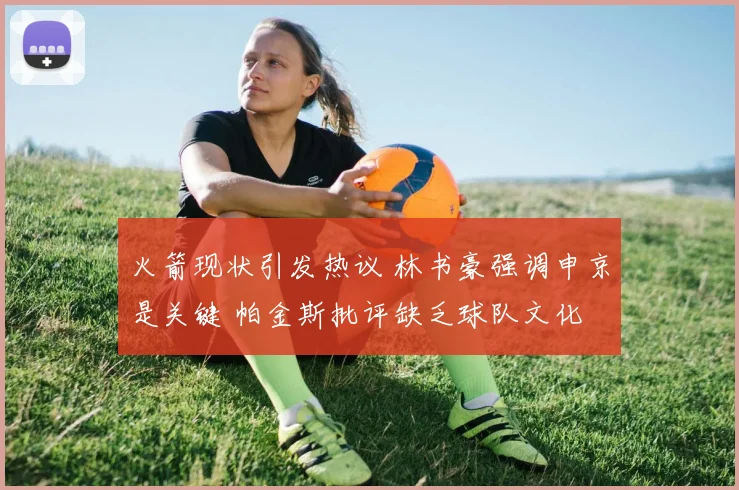 火箭现状引发热议 林书豪强调申京是关键 帕金斯批评缺乏球队文化